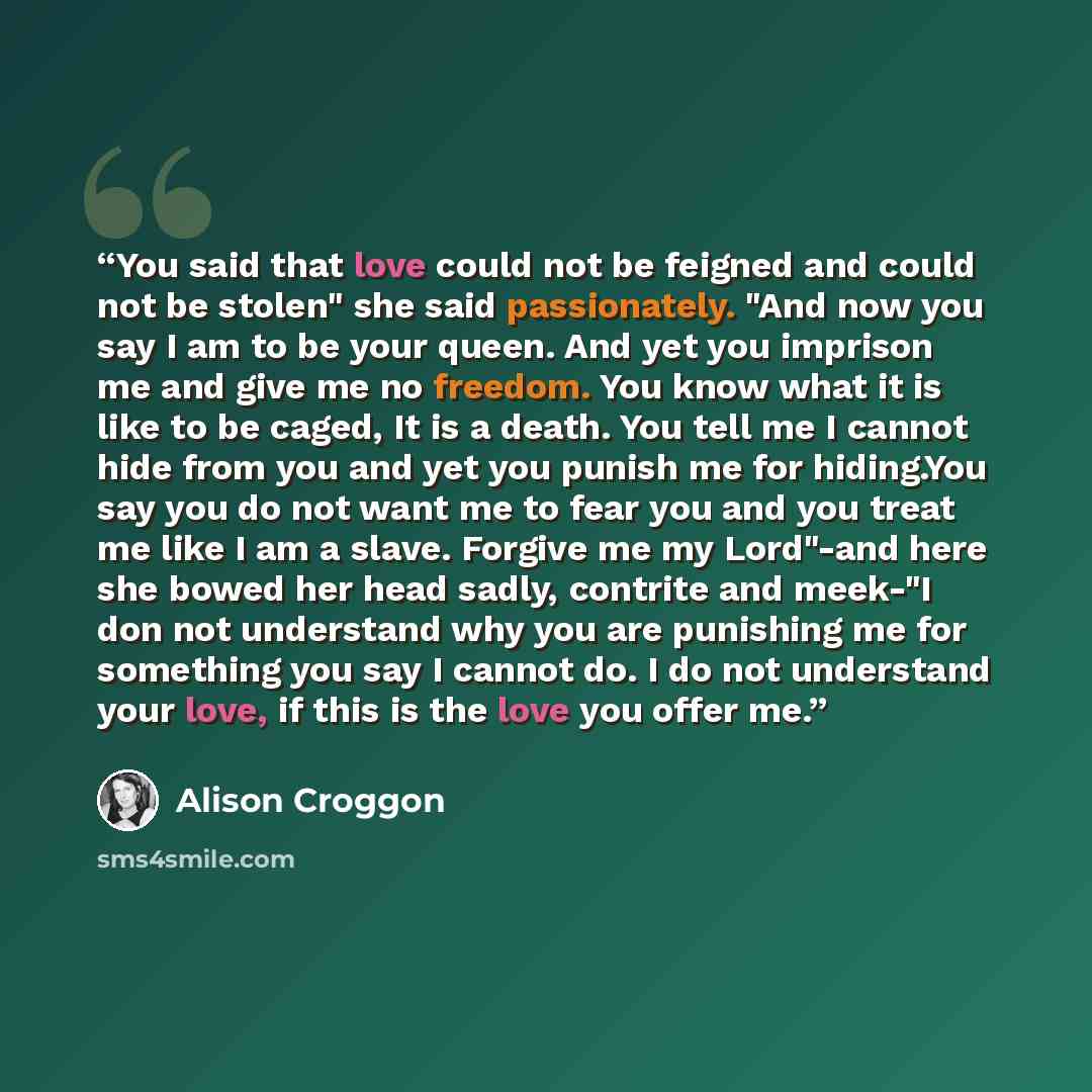 “You said that love could not be feigned and could not be stolen" she said passionately. "And now you say I am to be your queen. And yet you imprison me and give me no freedom. You know what it is like to be caged, It is a death. You tell me I cannot hide from you and yet you punish me for…” quote by Alison Croggon