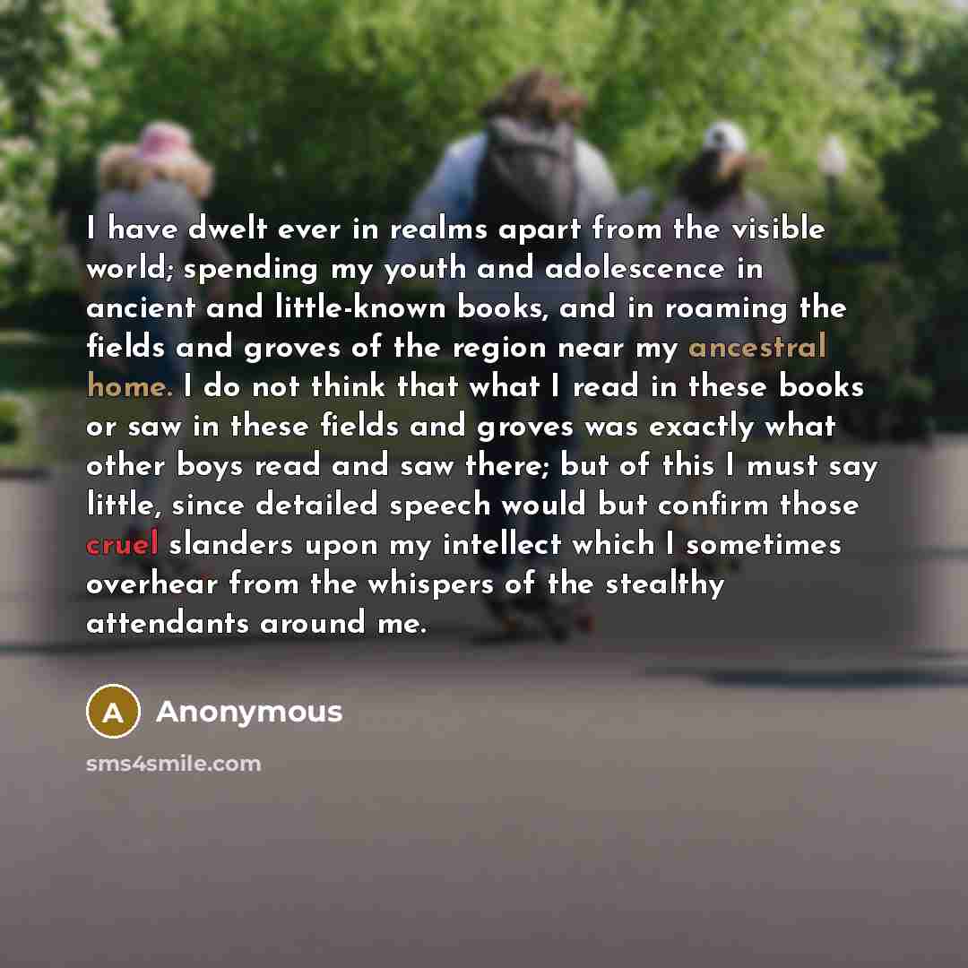 “I have dwelt ever in realms apart from the visible world; spending my youth and adolescence in ancient and little-known books, and in roaming the fields and groves of the region near my ancestral home. I do not think that what I read in these books or saw in these fields and groves was exactly…” quote by Anonymous