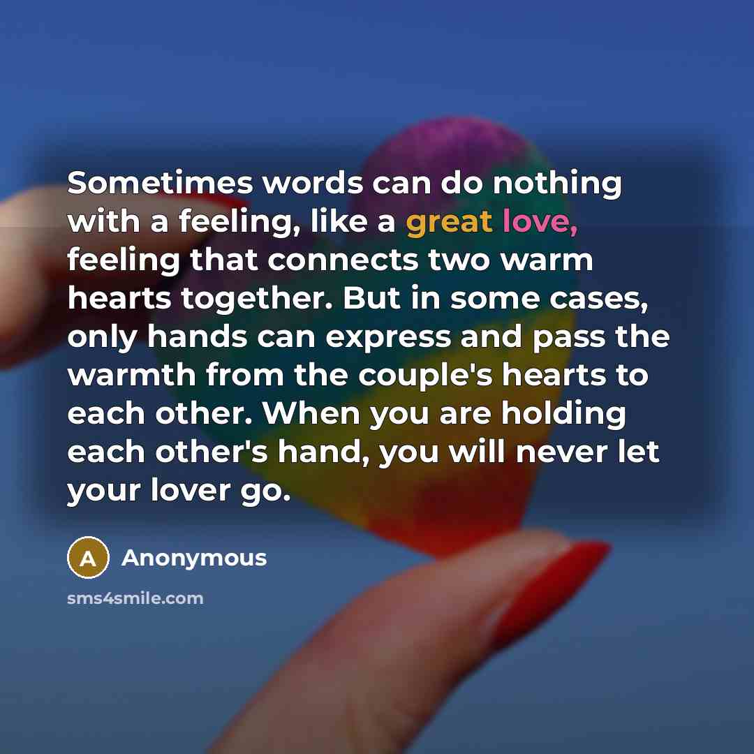 “Sometimes words can do nothing with a feeling, like a great love, feeling that connects two warm hearts together. But in some cases, only hands can express and pass the warmth from the couple's hearts to each other. When you are holding each other's hand, you will never let your lover go.” quote by Anonymous