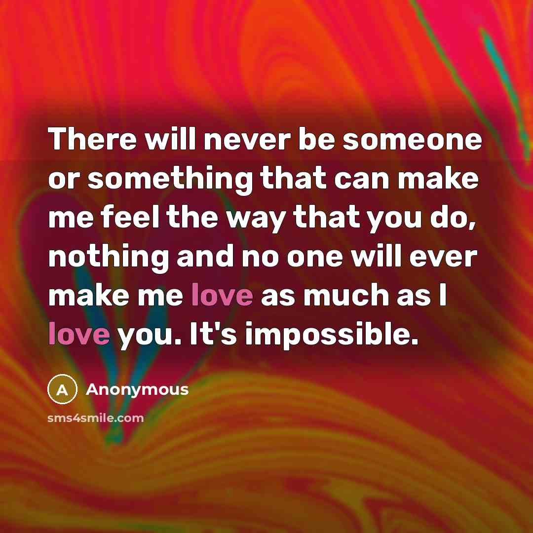 “There will never be someone or something that can make me feel the way that you do, nothing and no one will ever make me love as much as I love you. It's impossible.” quote by Anonymous