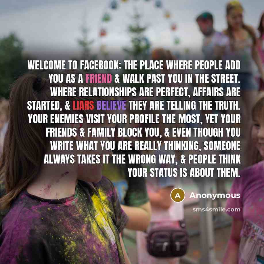 “WELCOME TO FACEBOOK; The place where people add you as a friend & walk past you in the street. Where relationships are perfect, affairs are started, & liars believe they are telling the truth. Your enemies visit your profile the most, yet your friends & family block you, & even though you write…” quote by Anonymous