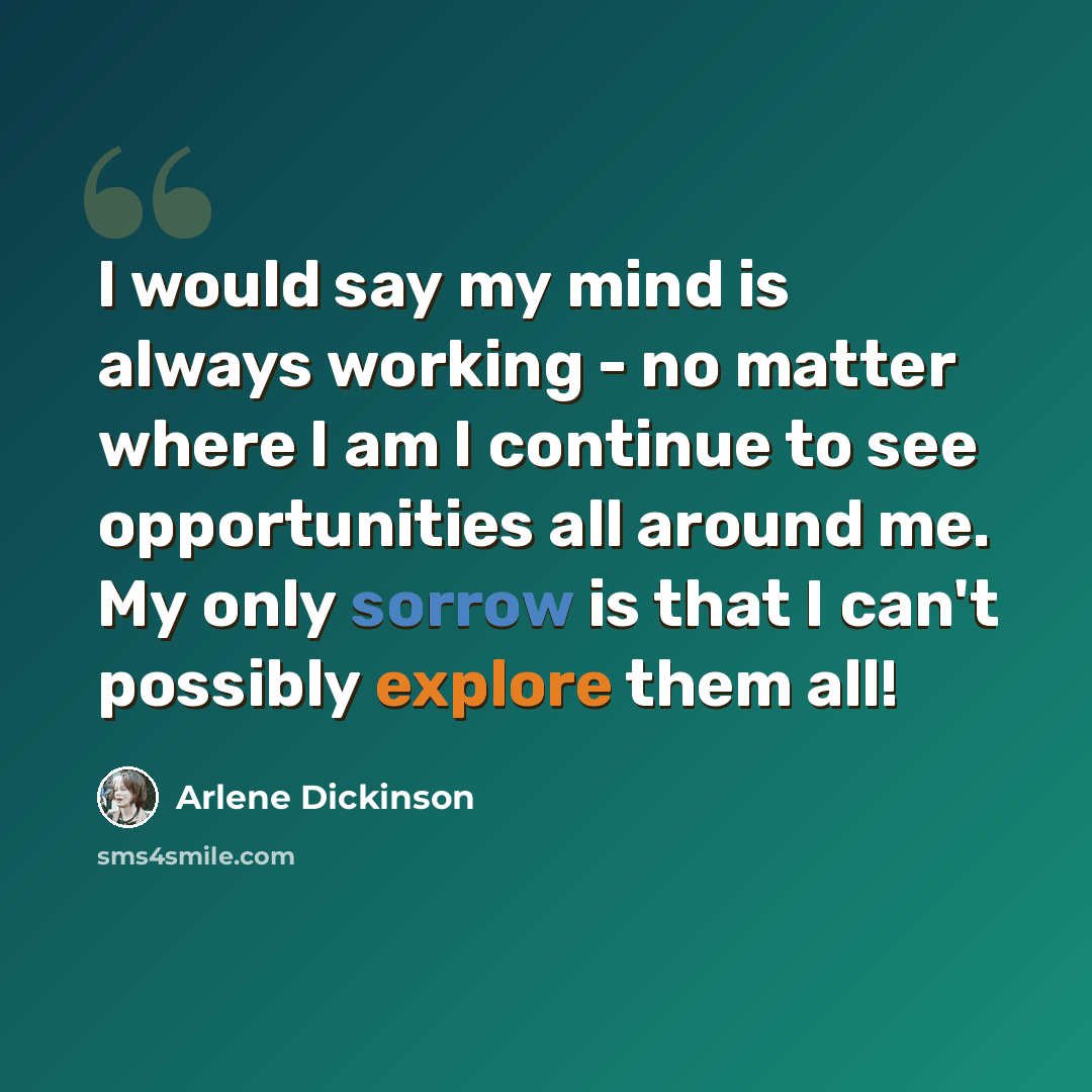 “I would say my mind is always working - no matter where I am I continue to see opportunities all around me. My only sorrow is that I can't possibly explore them all!” quote by Arlene Dickinson