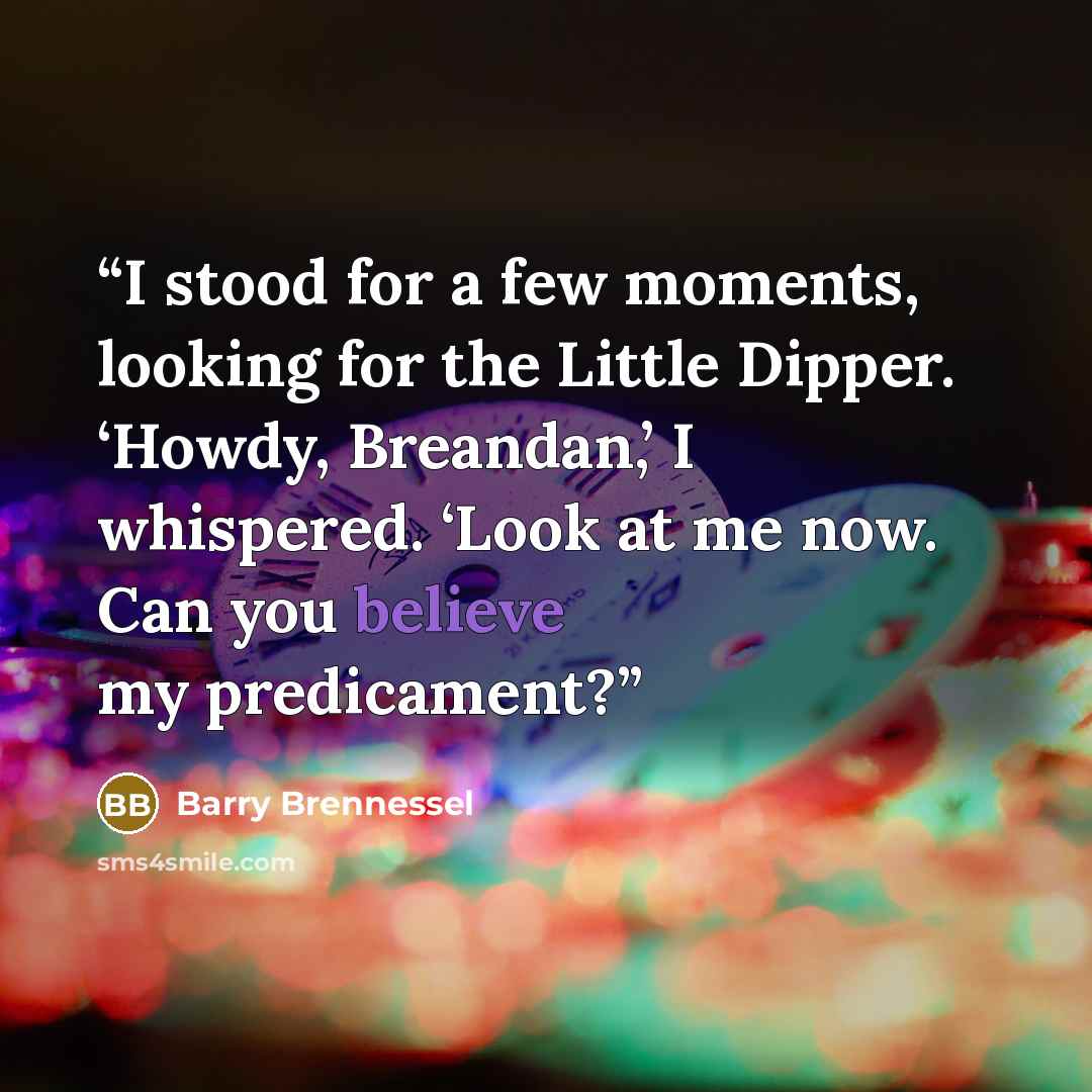 “I stood for a few moments, looking for the Little Dipper. ‘Howdy, Breandan,’ I whispered. ‘Look at me now. Can you believe my predicament?” quote by Barry Brennessel