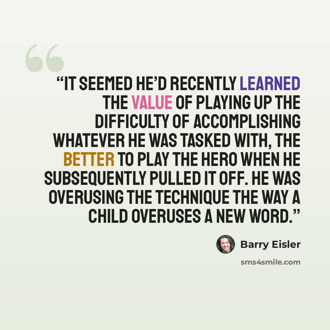 “It seemed he’d recently learned the value of playing up the difficulty of accomplishing whatever he was tasked with, the better to play the hero when he subsequently pulled it off. He was overusing the technique the way a child overuses a new word.” quote by Barry Eisler