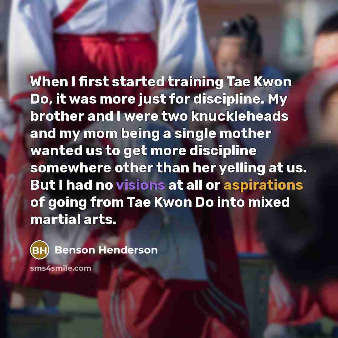 “When I first started training Tae Kwon Do, it was more just for discipline. My brother and I were two knuckleheads and my mom being a single mother wanted us to get more discipline somewhere other than her yelling at us. But I had no visions at all or aspirations of going from Tae Kwon Do into…” quote by Benson Henderson