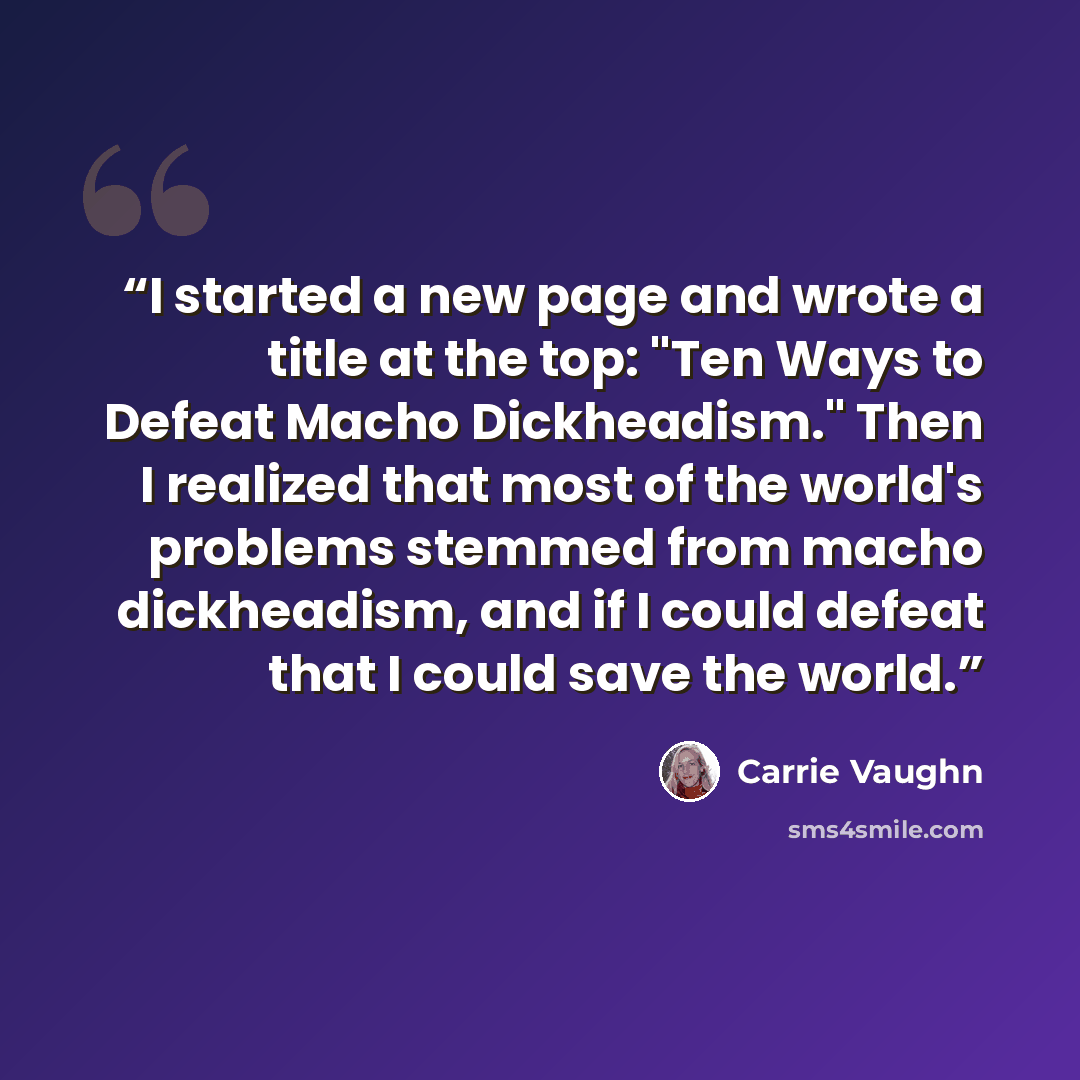 “I started a new page and wrote a title at the top: "Ten Ways to Defeat Macho Dickheadism." Then I realized that most of the world's problems stemmed from macho dickheadism, and if I could defeat that I could save the world.” quote by Carrie Vaughn