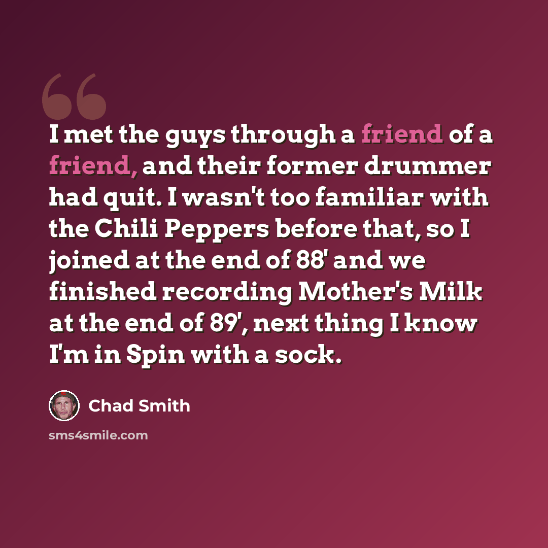 “I met the guys through a friend of a friend, and their former drummer had quit. I wasn't too familiar with the Chili Peppers before that, so I joined at the end of 88' and we finished recording Mother's Milk at the end of 89', next thing I know I'm in Spin with a sock.” quote by Chad Smith