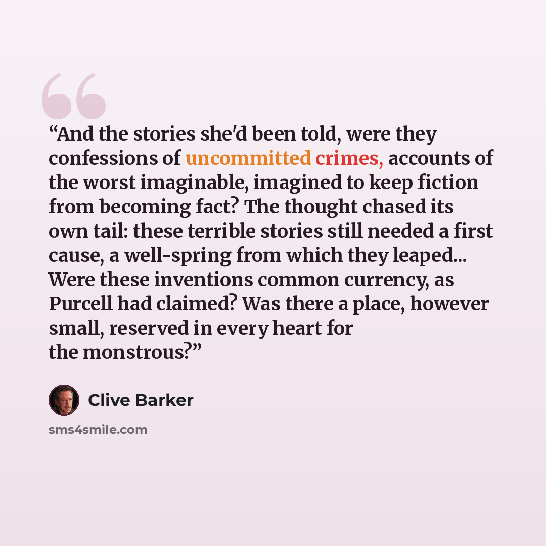 “And the stories she'd been told, were they confessions of uncommitted crimes, accounts of the worst imaginable, imagined to keep fiction from becoming fact? The thought chased its own tail: these terrible stories still needed a first cause, a well-spring from which they leaped... Were these…” quote by Clive Barker