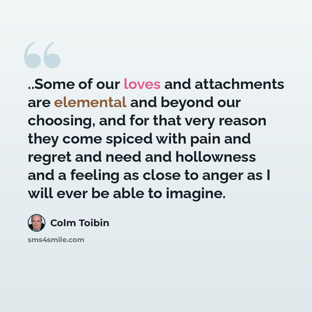 “..Some of our loves and attachments are elemental and beyond our choosing, and for that very reason they come spiced with pain and regret and need and hollowness and a feeling as close to anger as I will ever be able to imagine.” quote by Colm Toibin