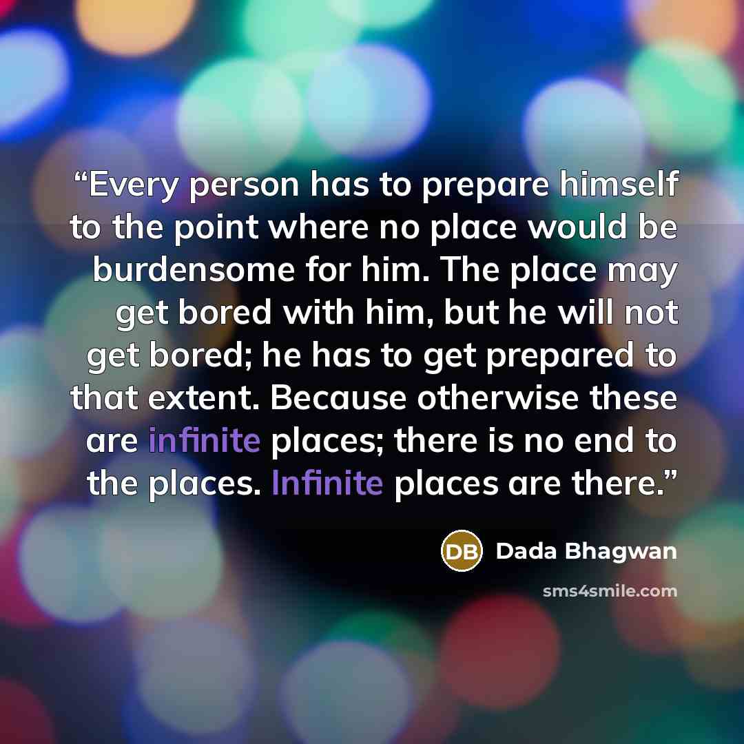 “Every person has to prepare himself to the point where no place would be burdensome for him. The place may get bored with him, but he will not get bored; he has to get prepared to that extent. Because otherwise these are infinite places; there is no end to the places. Infinite places are there.” quote by Dada Bhagwan
