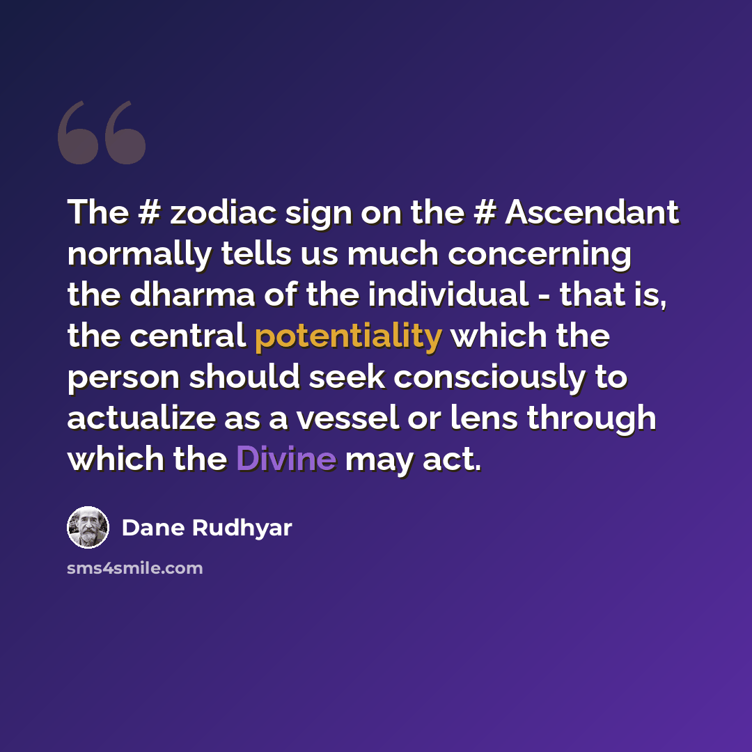 “The # zodiac sign on the # Ascendant normally tells us much concerning the dharma of the individual - that is, the central potentiality which the person should seek consciously to actualize as a vessel or lens through which the Divine may act.” quote by Dane Rudhyar