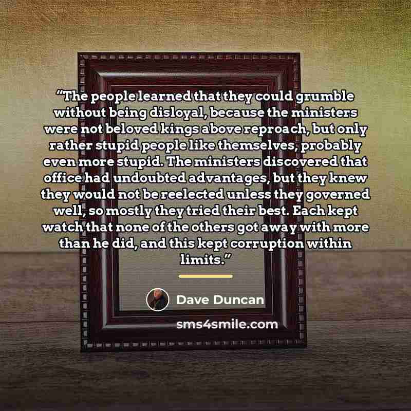 “The people learned that they could grumble without being disloyal, because the ministers were not beloved kings above reproach, but only rather stupid people like themselves, probably even more stupid. The ministers discovered that office had undoubted advantages, but they knew they would not be…” quote by Dave Duncan