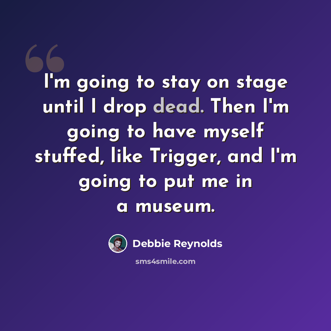 “I'm going to stay on stage until I drop dead. Then I'm going to have myself stuffed, like Trigger, and I'm going to put me in a museum.” quote by Debbie Reynolds