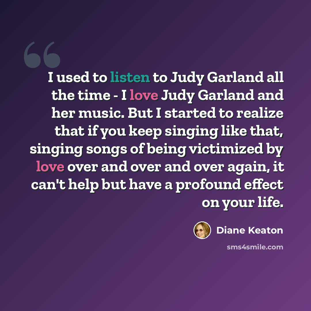 “I used to listen to Judy Garland all the time - I love Judy Garland and her music. But I started to realize that if you keep singing like that, singing songs of being victimized by love over and over and over again, it can't help but have a profound effect on your life.” quote by Diane Keaton