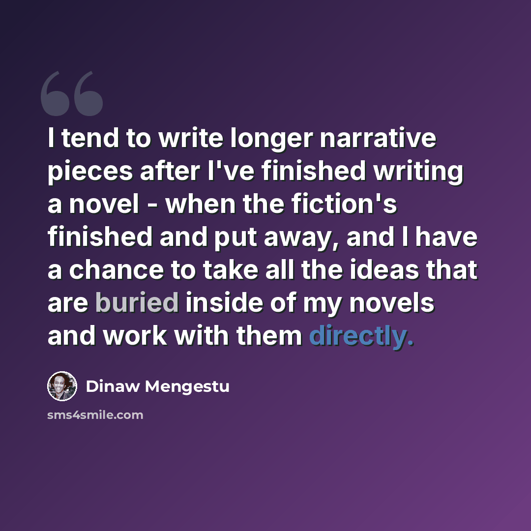 “I tend to write longer narrative pieces after I've finished writing a novel - when the fiction's finished and put away, and I have a chance to take all the ideas that are buried inside of my novels and work with them directly.” quote by Dinaw Mengestu