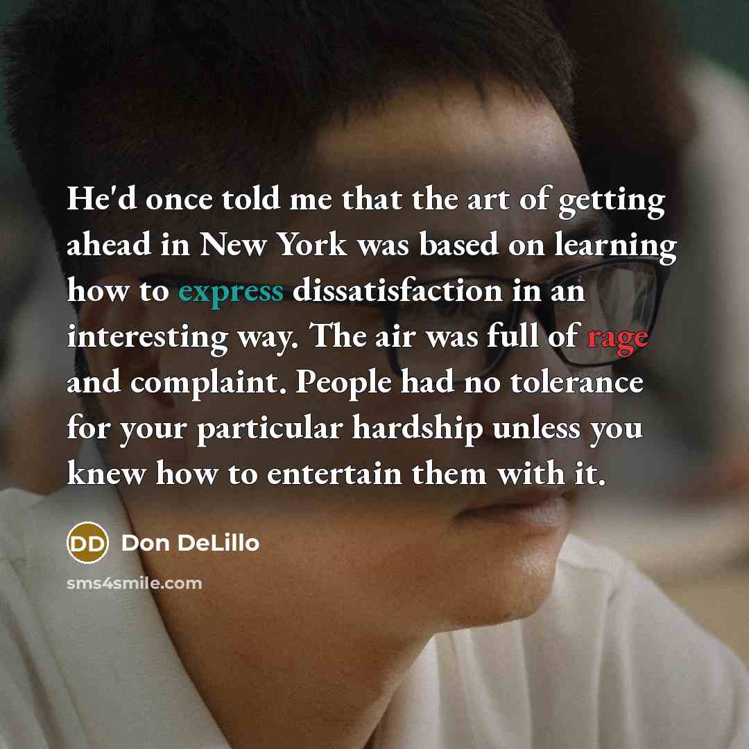 “He'd once told me that the art of getting ahead in New York was based on learning how to express dissatisfaction in an interesting way. The air was full of rage and complaint. People had no tolerance for your particular hardship unless you knew how to entertain them with it.” quote by Don DeLillo