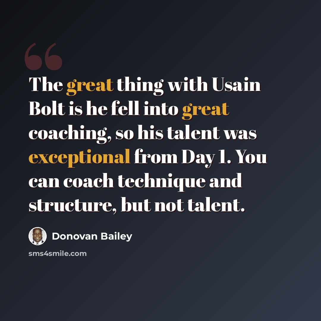 “The great thing with Usain Bolt is he fell into great coaching, so his talent was exceptional from Day 1. You can coach technique and structure, but not talent.” quote by Donovan Bailey