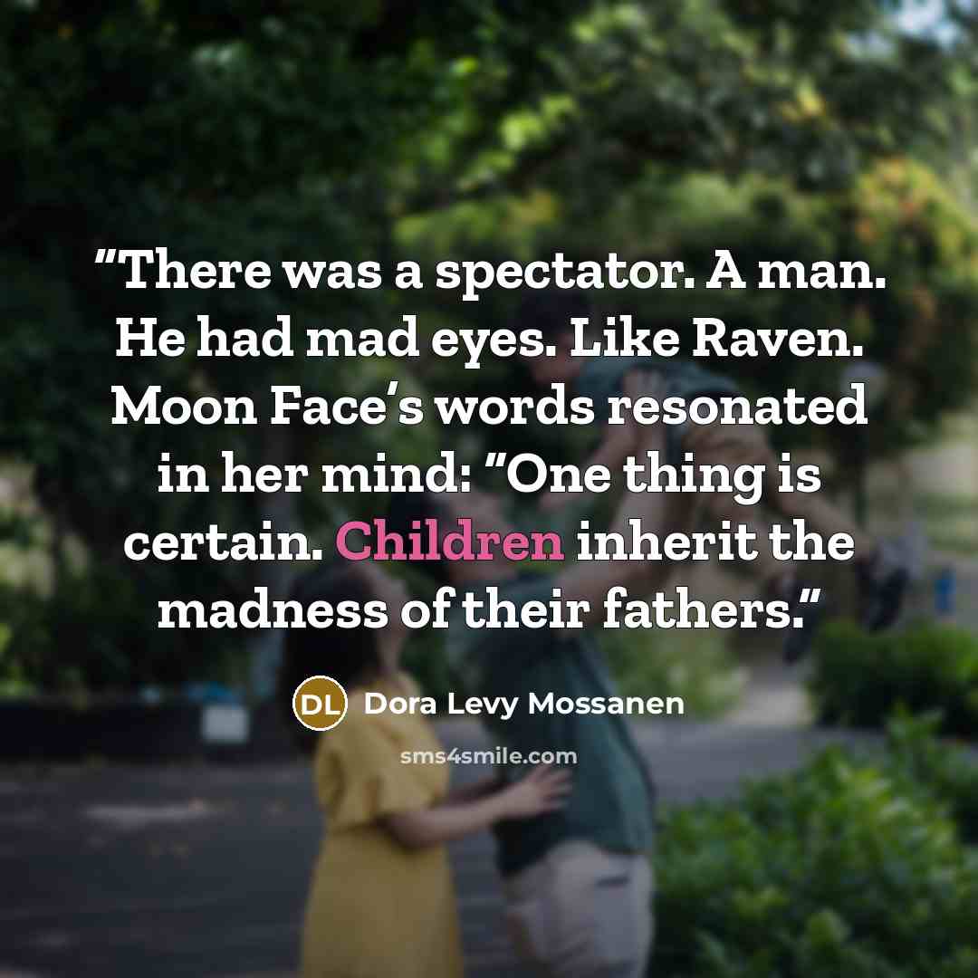 “There was a spectator. A man. He had mad eyes. Like Raven. Moon Face’s words resonated in her mind: “One thing is certain. Children inherit the madness of their fathers.” quote by Dora Levy Mossanen