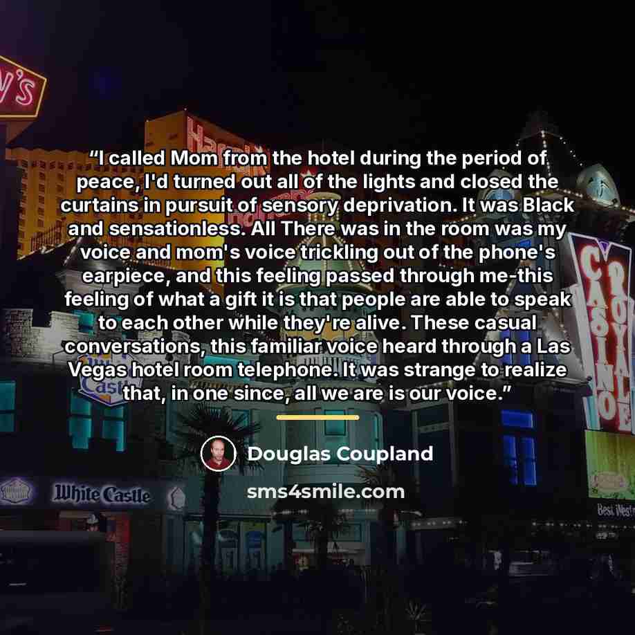 “I called Mom from the hotel during the period of peace, I'd turned out all of the lights and closed the curtains in pursuit of sensory deprivation. It was Black and sensationless. All There was in the room was my voice and mom's voice trickling out of the phone's earpiece, and this feeling passed…” quote by Douglas Coupland