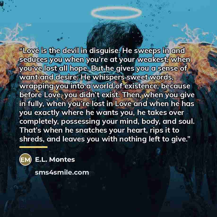 “Love is the devil in disguise. He sweeps in and seduces you when you’re at your weakest, when you’ve lost all hope. But he gives you a sense of want and desire. He whispers sweet words, wrapping you into a world of existence, because before Love, you didn’t exist. Then, when you give in fully…” quote by E.L. Montes
