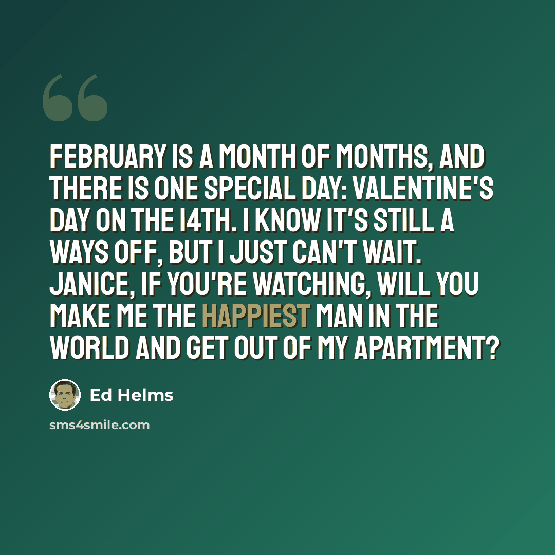 “February is a month of months, and there is one special day: Valentine's Day on the 14th. I know it's still a ways off, but I just can't wait. Janice, if you're watching, will you make me the happiest man in the world and get out of my apartment?” quote by Ed Helms