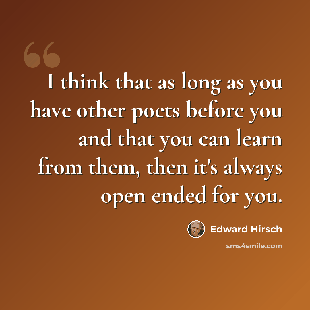 “I think that as long as you have other poets before you and that you can learn from them, then it's always open ended for you.” quote by Edward Hirsch