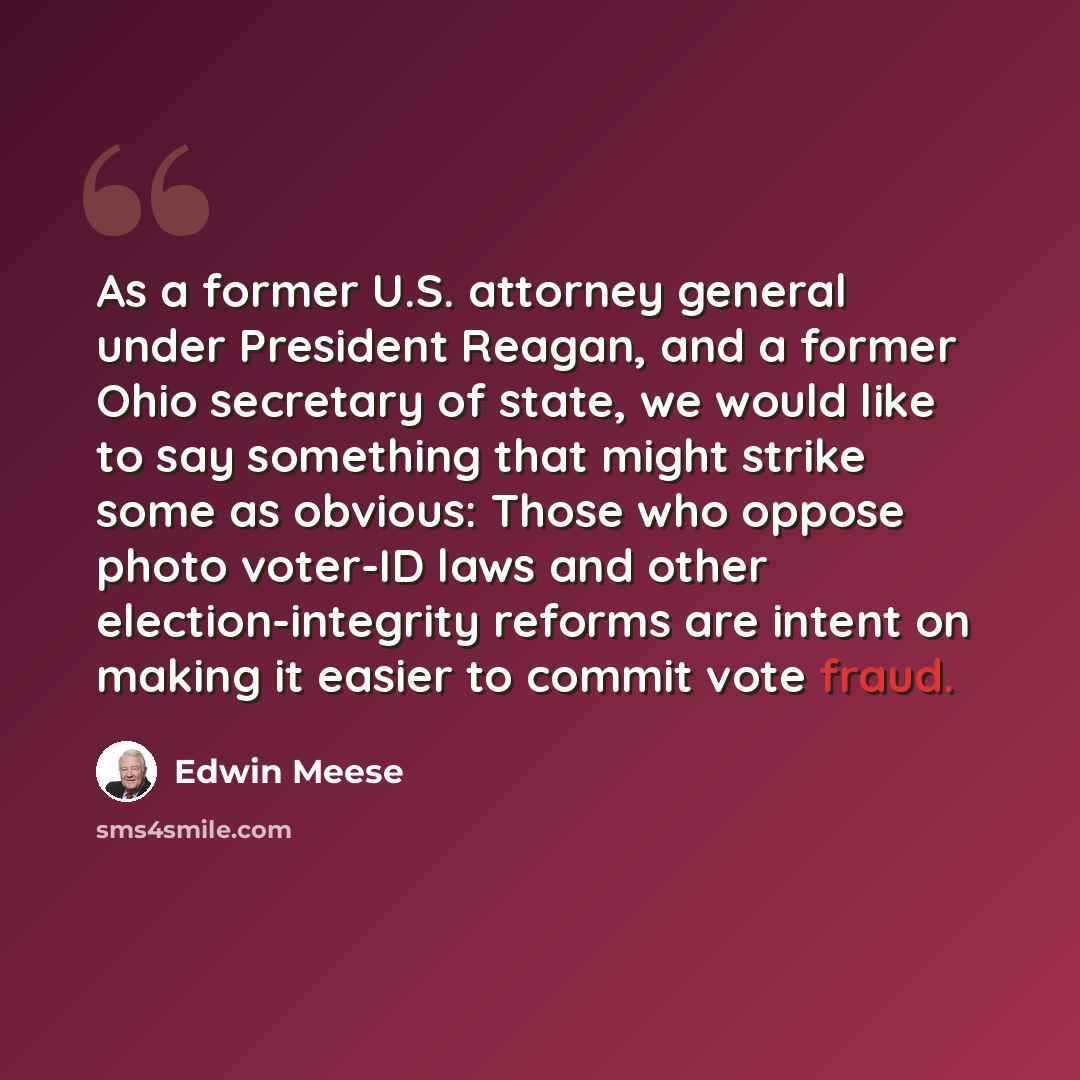 “As a former U.S. attorney general under President Reagan, and a former Ohio secretary of state, we would like to say something that might strike some as obvious: Those who oppose photo voter-ID laws and other election-integrity reforms are intent on making it easier to commit vote fraud.” quote by Edwin Meese