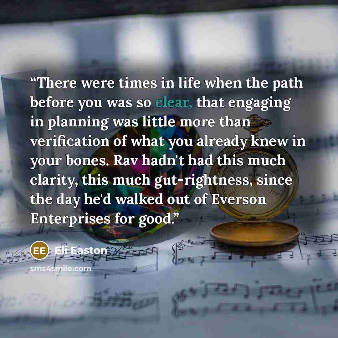 “There were times in life when the path before you was so clear, that engaging in planning was little more than verification of what you already knew in your bones. Rav hadn't had this much clarity, this much gut-rightness, since the day he'd walked out of Everson Enterprises for good.” quote by Eli Easton