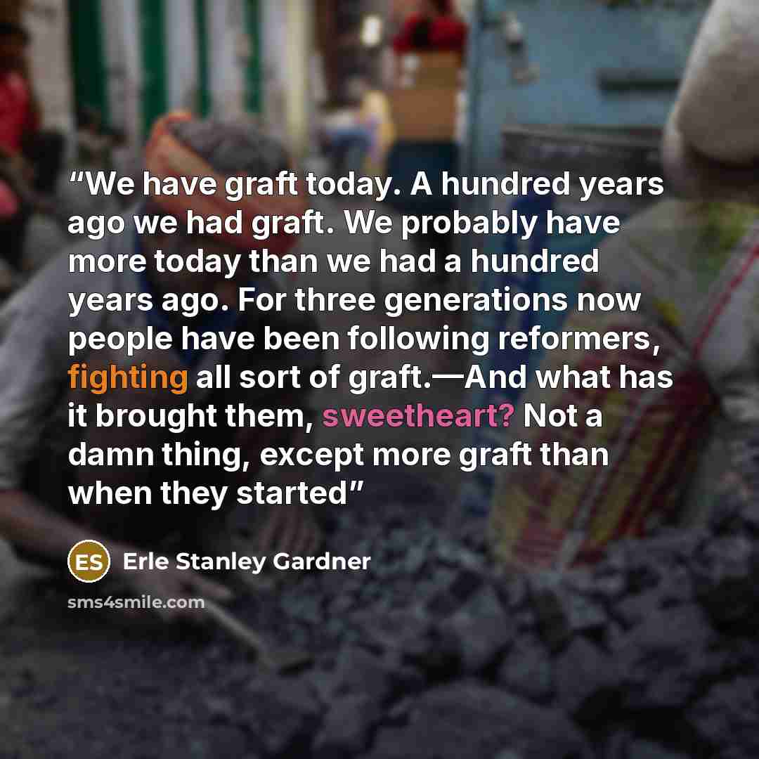 “We have graft today. A hundred years ago we had graft. We probably have more today than we had a hundred years ago. For three generations now people have been following reformers, fighting all sort of graft.—And what has it brought them, sweetheart? Not a damn thing, except more graft than when…” quote by Erle Stanley Gardner