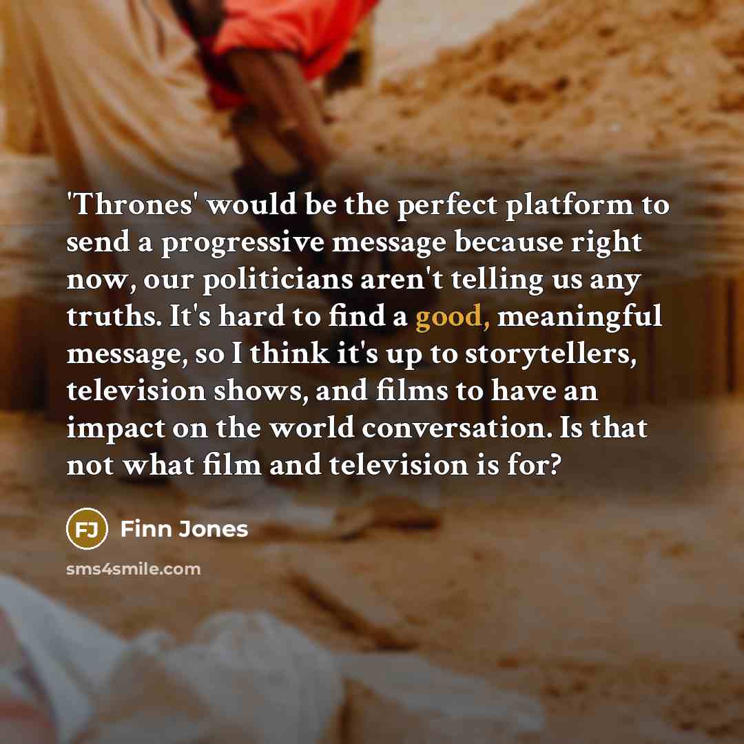 “'Thrones' would be the perfect platform to send a progressive message because right now, our politicians aren't telling us any truths. It's hard to find a good, meaningful message, so I think it's up to storytellers, television shows, and films to have an impact on the world conversation. Is that…” quote by Finn Jones