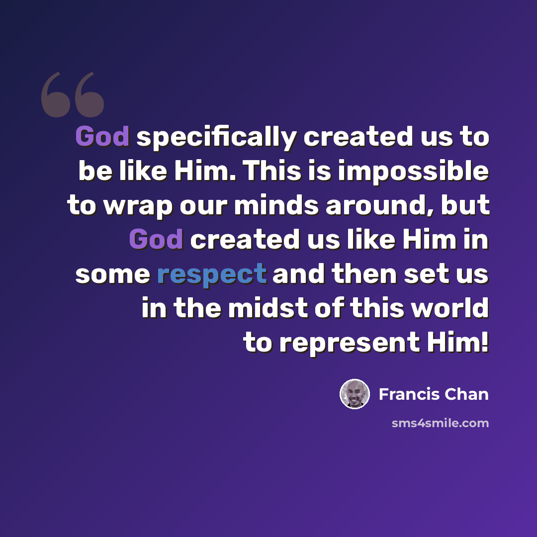 “God specifically created us to be like Him. This is impossible to wrap our minds around, but God created us like Him in some respect and then set us in the midst of this world to represent Him!” quote by Francis Chan