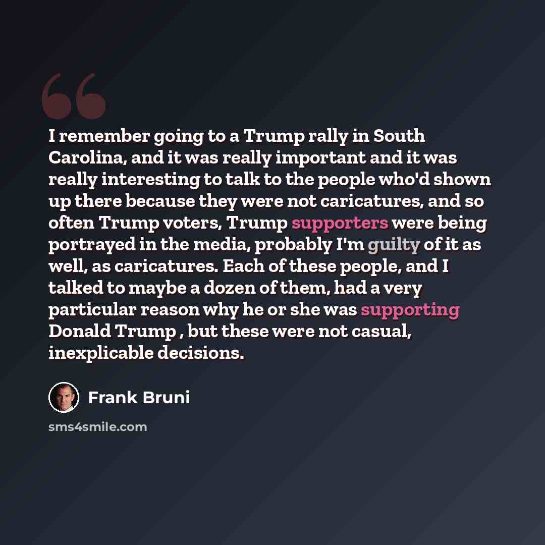 “I remember going to a Trump rally in South Carolina, and it was really important and it was really interesting to talk to the people who'd shown up there because they were not caricatures, and so often Trump voters, Trump supporters were being portrayed in the media, probably I'm guilty of it as…” quote by Frank Bruni