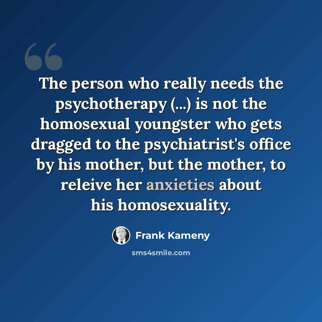 “The person who really needs the psychotherapy (...) is not the homosexual youngster who gets dragged to the psychiatrist's office by his mother, but the mother, to releive her anxieties about his homosexuality.” quote by Frank Kameny