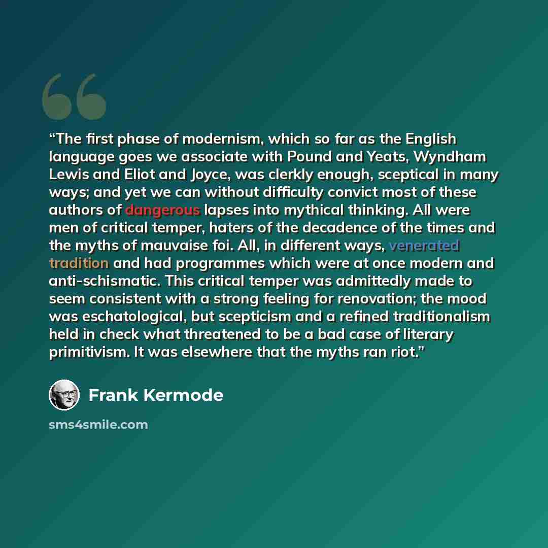 “The first phase of modernism, which so far as the English language goes we associate with Pound and Yeats, Wyndham Lewis and Eliot and Joyce, was clerkly enough, sceptical in many ways; and yet we can without difficulty convict most of these authors of dangerous lapses into mythical thinking. All…” quote by Frank Kermode
