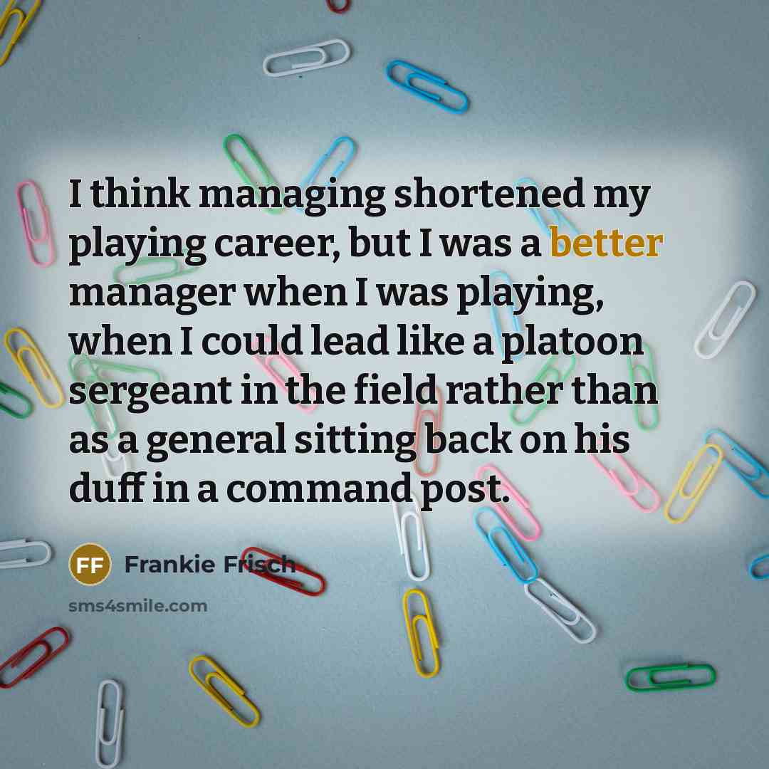 “I think managing shortened my playing career, but I was a better manager when I was playing, when I could lead like a platoon sergeant in the field rather than as a general sitting back on his duff in a command post.” quote by Frankie Frisch