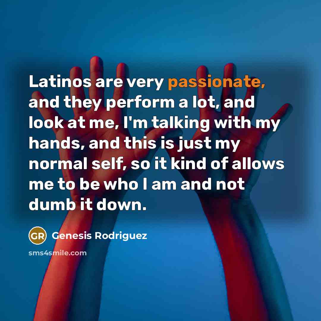 “Latinos are very passionate, and they perform a lot, and look at me, I'm talking with my hands, and this is just my normal self, so it kind of allows me to be who I am and not dumb it down.” quote by Genesis Rodriguez