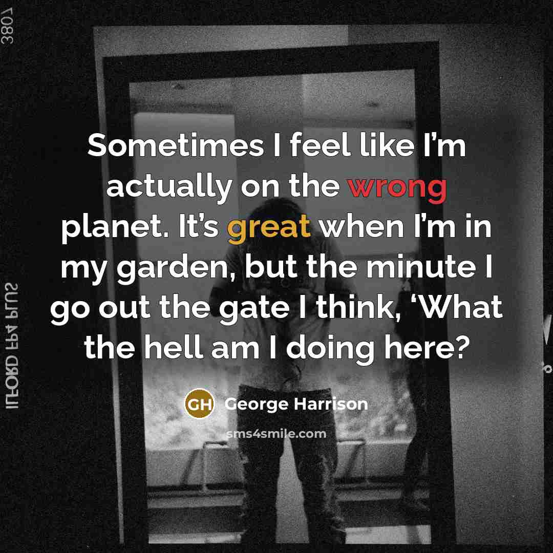 “Sometimes I feel like I’m actually on the wrong planet. It’s great when I’m in my garden, but the minute I go out the gate I think, ‘What the hell am I doing here?” quote by George Harrison