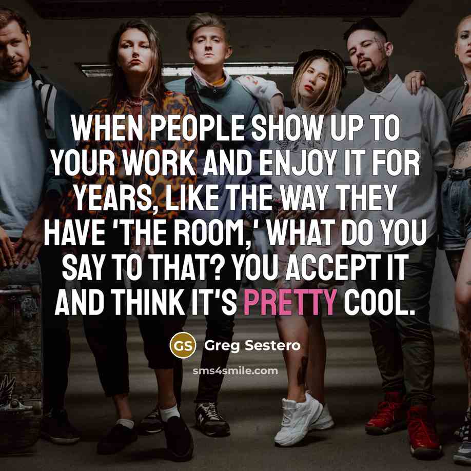 “When people show up to your work and enjoy it for years, like the way they have 'The Room,' what do you say to that? You accept it and think it's pretty cool.” quote by Greg Sestero