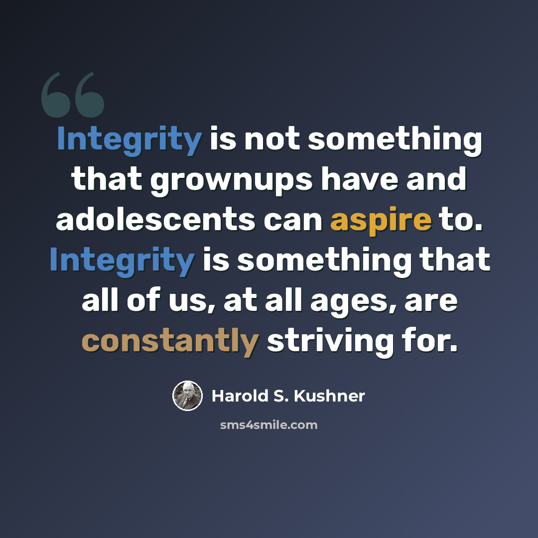 “Integrity is not something that grownups have and adolescents can aspire to. Integrity is something that all of us, at all ages, are constantly striving for.” quote by Harold S. Kushner