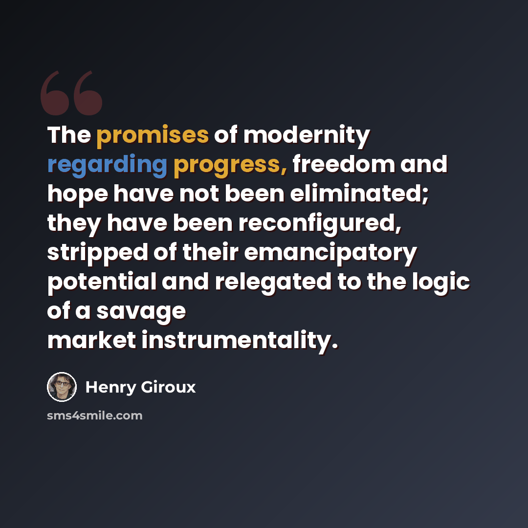 “The promises of modernity regarding progress, freedom and hope have not been eliminated; they have been reconfigured, stripped of their emancipatory potential and relegated to the logic of a savage market instrumentality.” quote by Henry Giroux
