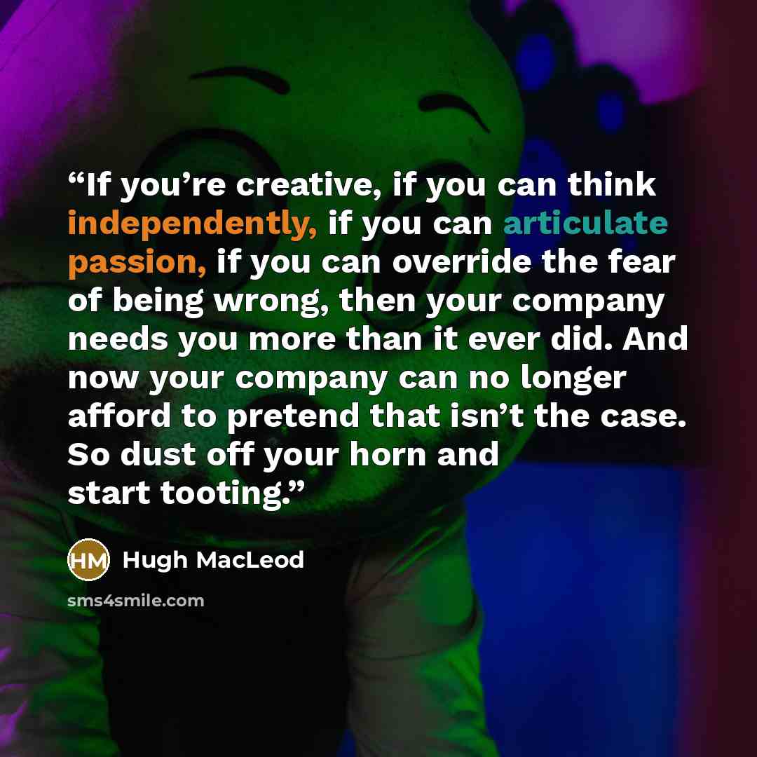 “If you’re creative, if you can think independently, if you can articulate passion, if you can override the fear of being wrong, then your company needs you more than it ever did. And now your company can no longer afford to pretend that isn’t the case. So dust off your horn and start tooting.” quote by Hugh MacLeod