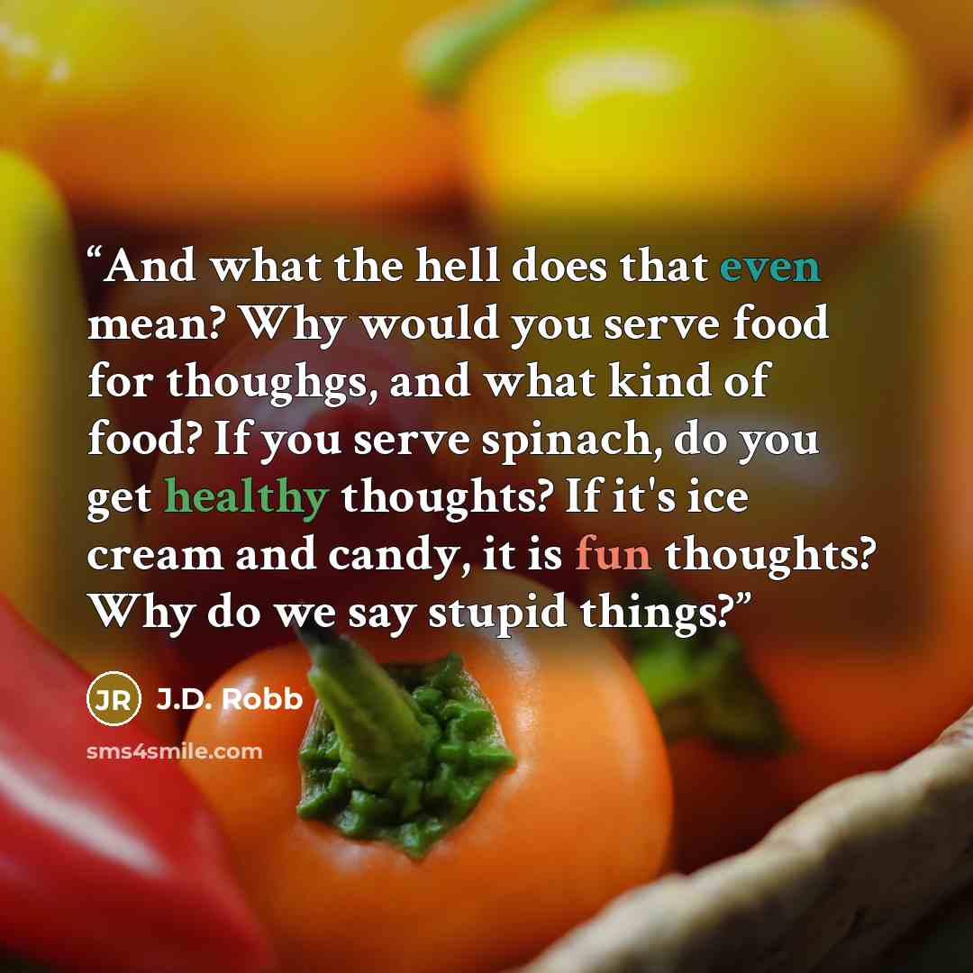 “And what the hell does that even mean? Why would you serve food for thoughgs, and what kind of food? If you serve spinach, do you get healthy thoughts? If it's ice cream and candy, it is fun thoughts? Why do we say stupid things?” quote by J.D. Robb
