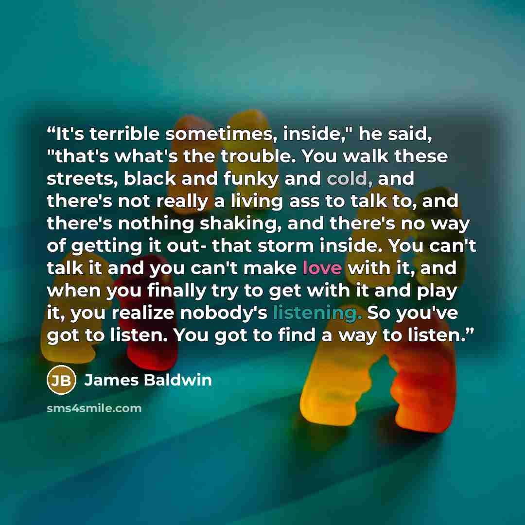 “It's terrible sometimes, inside," he said, "that's what's the trouble. You walk these streets, black and funky and cold, and there's not really a living ass to talk to, and there's nothing shaking, and there's no way of getting it out- that storm inside. You can't talk it and you can't make love…” quote by James Baldwin