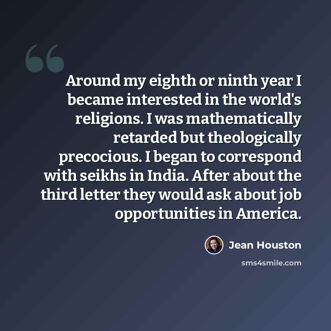 “Around my eighth or ninth year I became interested in the world's religions. I was mathematically retarded but theologically precocious. I began to correspond with seikhs in India. After about the third letter they would ask about job opportunities in America.” quote by Jean Houston