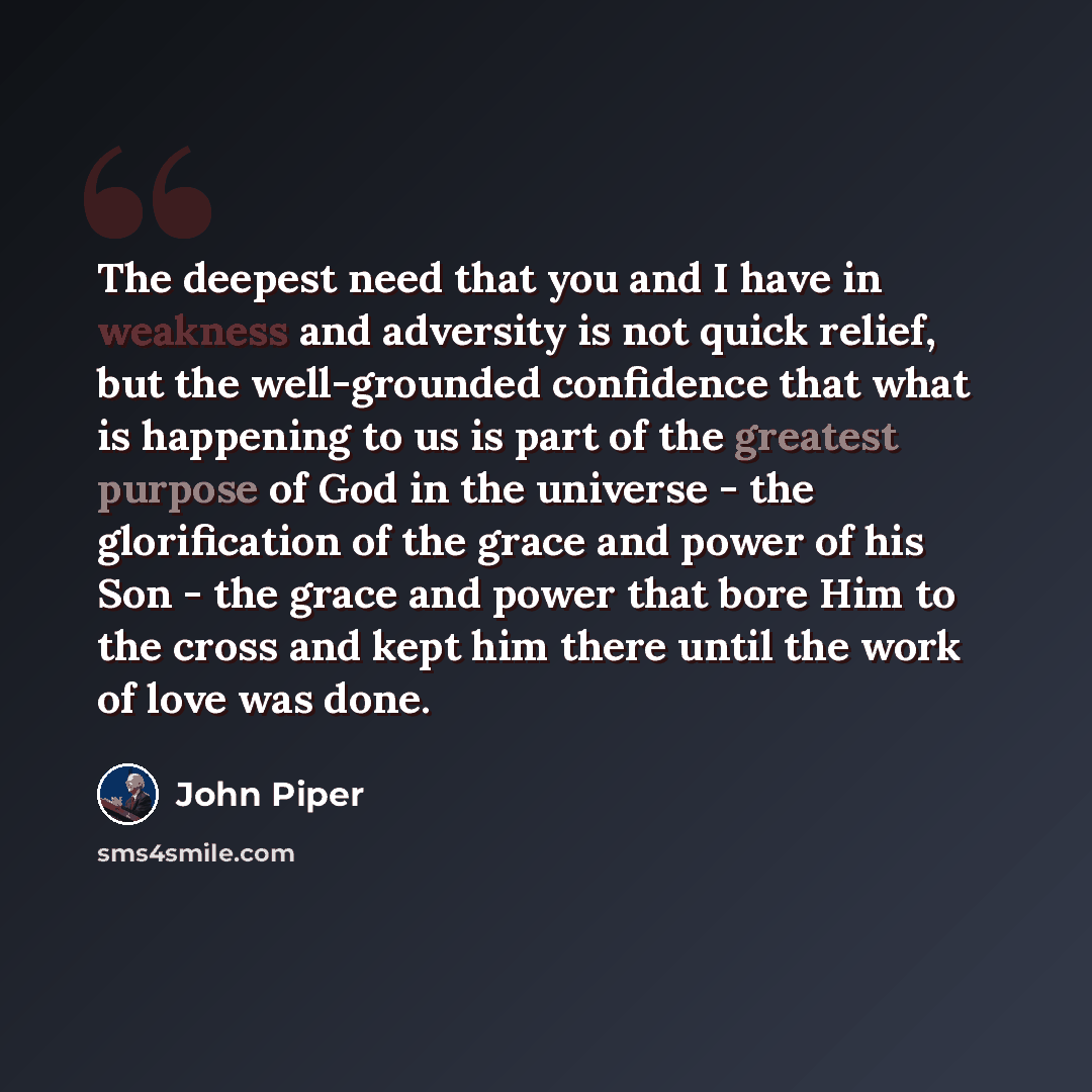 “The deepest need that you and I have in weakness and adversity is not quick relief, but the well-grounded confidence that what is happening to us is part of the greatest purpose of God in the universe - the glorification of the grace and power of his Son - the grace and power that bore Him to the…” quote by John Piper