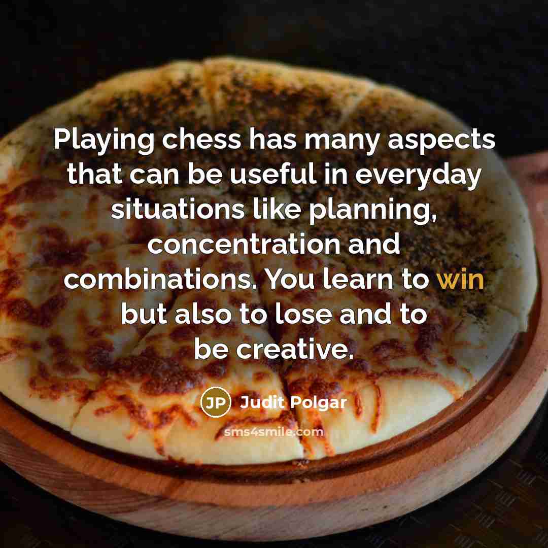 “Playing chess has many aspects that can be useful in everyday situations like planning, concentration and combinations. You learn to win but also to lose and to be creative.” quote by Judit Polgar