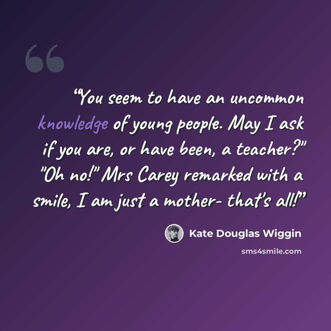 “You seem to have an uncommon knowledge of young people. May I ask if you are, or have been, a teacher?" "Oh no!" Mrs Carey remarked with a smile, I am just a mother- that's all!” quote by Kate Douglas Wiggin