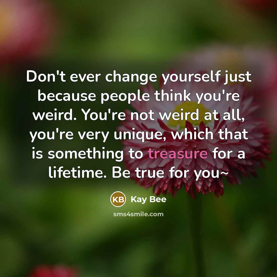“Don't ever change yourself just because people think you're weird. You're not weird at all, you're very unique, which that is something to treasure for a lifetime. Be true for you~” quote by Kay Bee