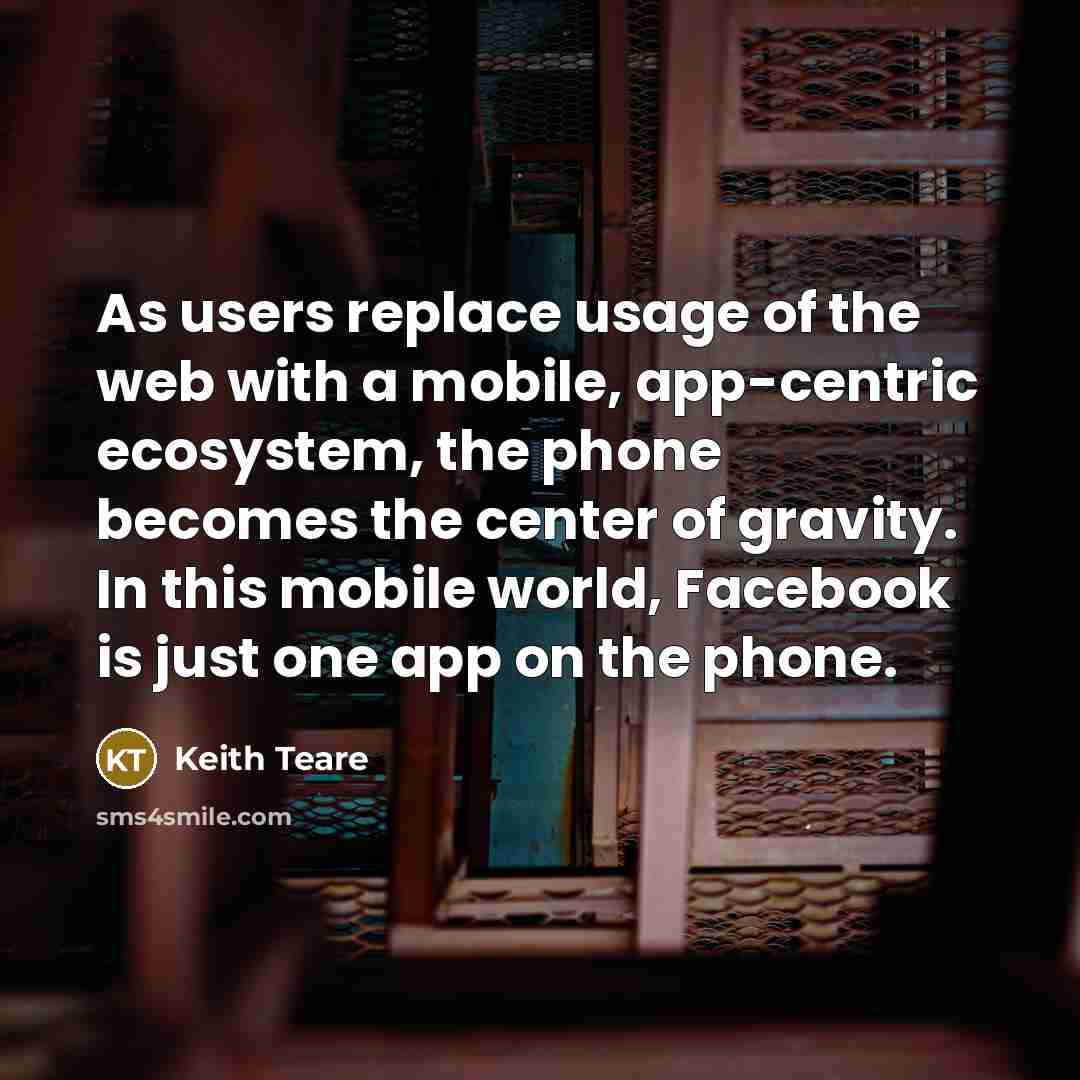 “As users replace usage of the web with a mobile, app-centric ecosystem, the phone becomes the center of gravity. In this mobile world, Facebook is just one app on the phone.” quote by Keith Teare