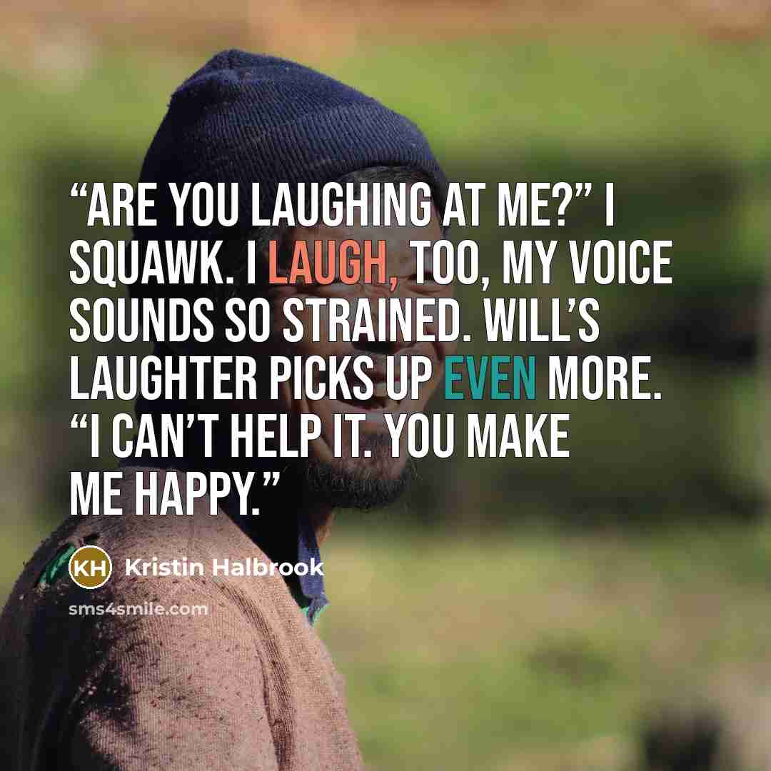 “Are you laughing at me?” I squawk. I laugh, too, my voice sounds so strained. Will’s laughter picks up even more. “I can’t help it. You make me happy.” quote by Kristin Halbrook